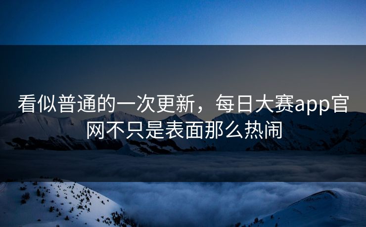 看似普通的一次更新，每日大赛app官网不只是表面那么热闹