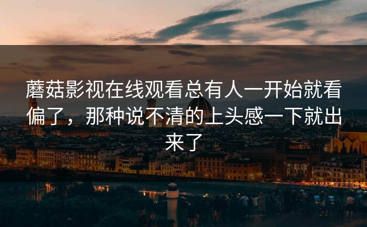 蘑菇影视在线观看总有人一开始就看偏了，那种说不清的上头感一下就出来了