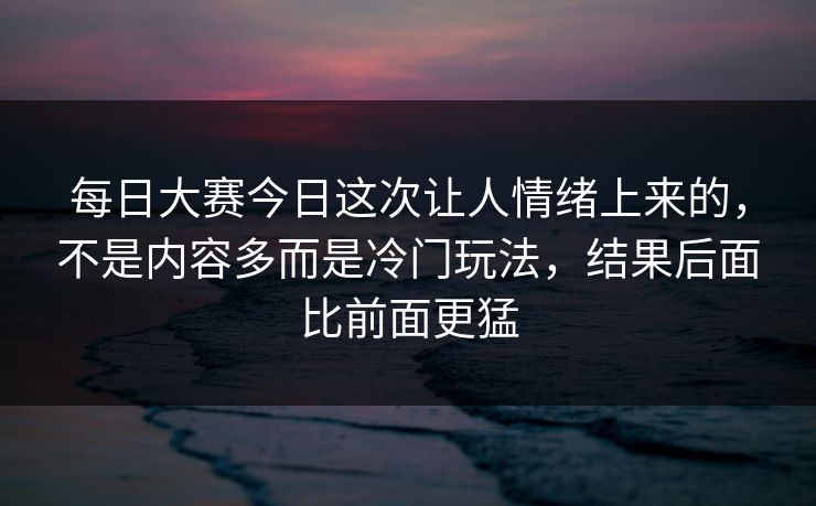 每日大赛今日这次让人情绪上来的，不是内容多而是冷门玩法，结果后面比前面更猛