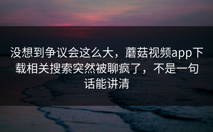 没想到争议会这么大,蘑菇视频app下载相关搜索突然被聊疯了,不是一句话能讲清 没想到争议会这么大,蘑菇视频app下载相关搜索突然被聊疯了,不是一句话能讲清