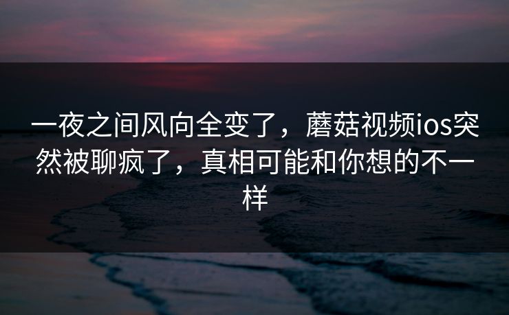 一夜之间风向全变了,蘑菇视频ios突然被聊疯了,真相可能和你想的不一样 一夜之间风向全变了,蘑菇视频ios突然被聊疯了,真相可能和你想的不一样