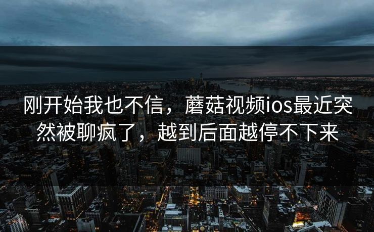刚开始我也不信，蘑菇视频ios最近突然被聊疯了，越到后面越停不下来