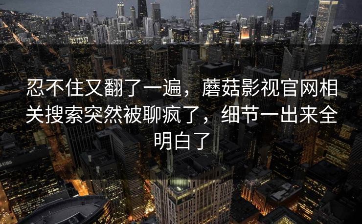 忍不住又翻了一遍,蘑菇影视官网相关搜索突然被聊疯了,细节一出来全明白了 忍不住又翻了一遍,蘑菇影视官网相关搜索突然被聊疯了,细节一出来全明白了