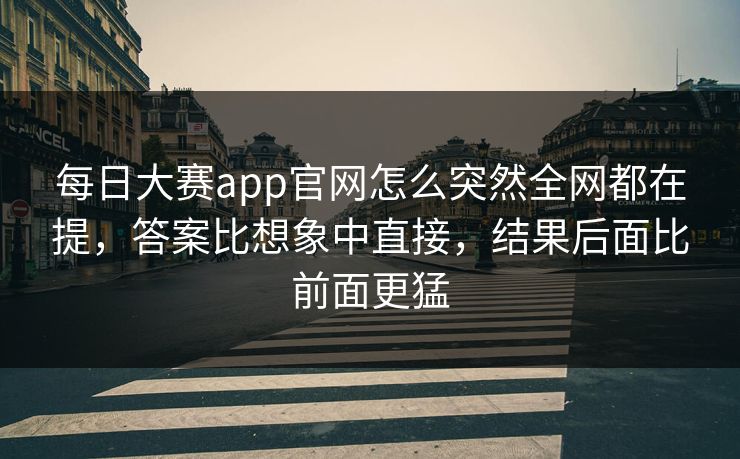 每日大赛app官网怎么突然全网都在提，答案比想象中直接，结果后面比前面更猛