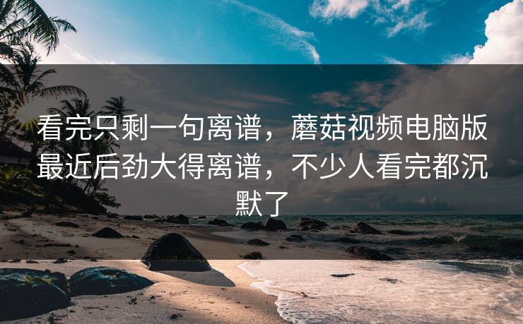 看完只剩一句离谱,蘑菇视频电脑版最近后劲大得离谱,不少人看完都沉默了 看完只剩一句离谱,蘑菇视频电脑版最近后劲大得离谱,不少人看完都沉默了