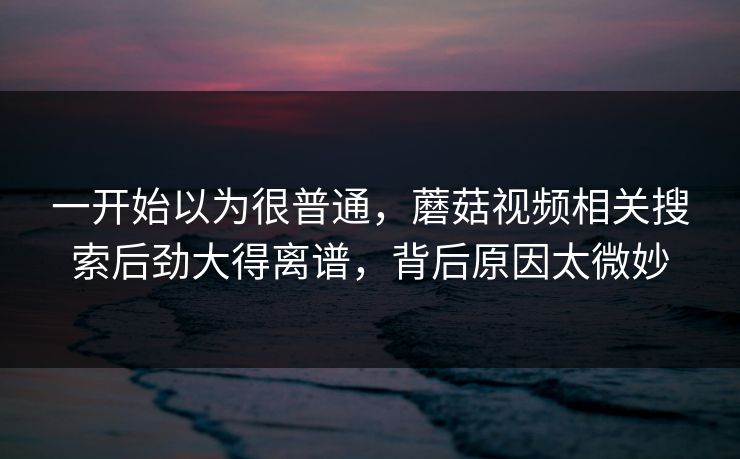 一开始以为很普通,蘑菇视频相关搜索后劲大得离谱,背后原因太微妙 一开始以为很普通,蘑菇视频相关搜索后劲大得离谱,背后原因太微妙