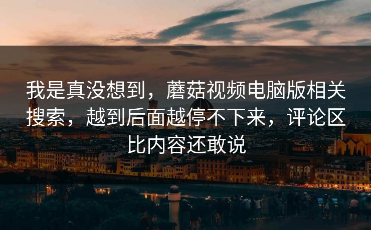 我是真没想到，蘑菇视频电脑版相关搜索，越到后面越停不下来，评论区比内容还敢说