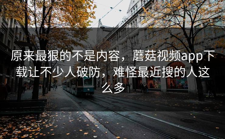 原来最狠的不是内容,蘑菇视频app下载让不少人破防,难怪最近搜的人这么多 原来最狠的不是内容,蘑菇视频app下载让不少人破防,难怪最近搜的人这么多