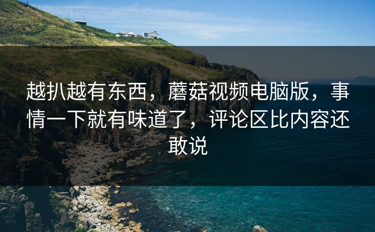 越扒越有东西,蘑菇视频电脑版,事情一下就有味道了,评论区比内容还敢说 越扒越有东西,蘑菇视频电脑版,事情一下就有味道了,评论区比内容还敢说
