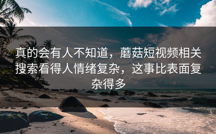 真的会有人不知道,蘑菇短视频相关搜索看得人情绪复杂,这事比表面复杂得多 真的会有人不知道,蘑菇短视频相关搜索看得人情绪复杂,这事比表面复杂得多