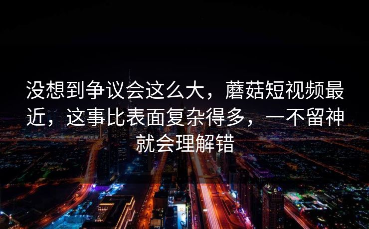 没想到争议会这么大，蘑菇短视频最近，这事比表面复杂得多，一不留神就会理解错