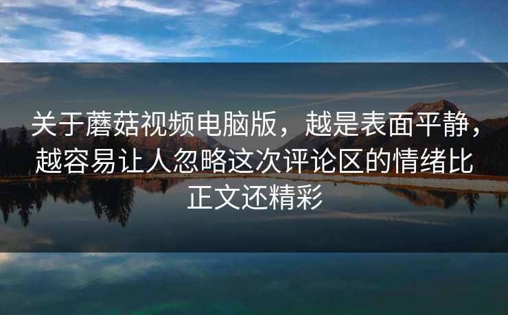 关于蘑菇视频电脑版，越是表面平静，越容易让人忽略这次评论区的情绪比正文还精彩
