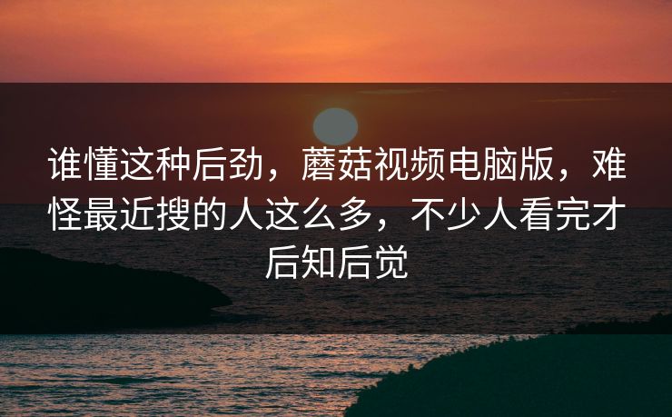 谁懂这种后劲，蘑菇视频电脑版，难怪最近搜的人这么多，不少人看完才后知后觉