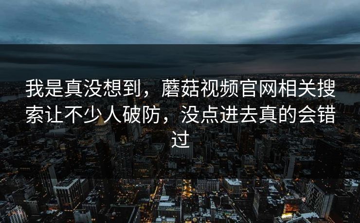 我是真没想到，蘑菇视频官网相关搜索让不少人破防，没点进去真的会错过