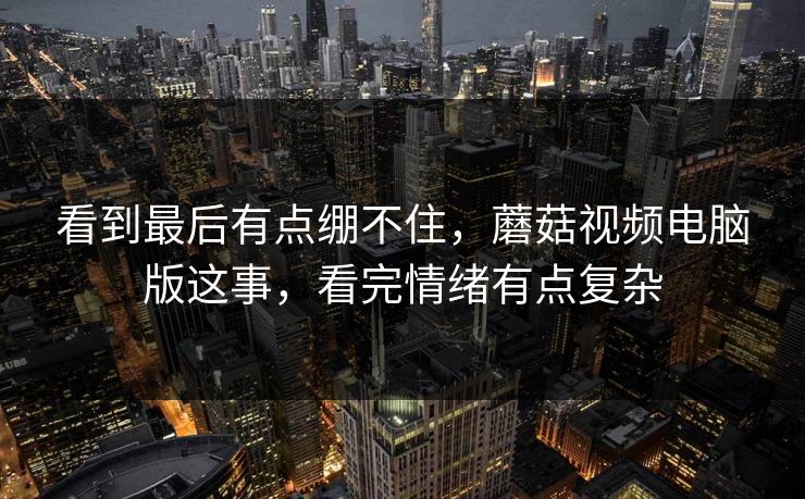 看到最后有点绷不住,蘑菇视频电脑版这事,看完情绪有点复杂 看到最后有点绷不住,蘑菇视频电脑版这事,看完情绪有点复杂
