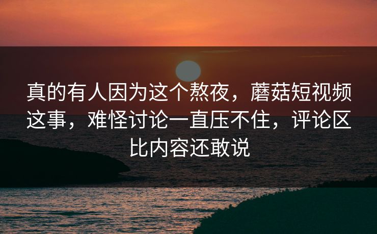 真的有人因为这个熬夜，蘑菇短视频这事，难怪讨论一直压不住，评论区比内容还敢说
