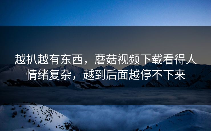 越扒越有东西,蘑菇视频下载看得人情绪复杂,越到后面越停不下来 越扒越有东西,蘑菇视频下载看得人情绪复杂,越到后面越停不下来