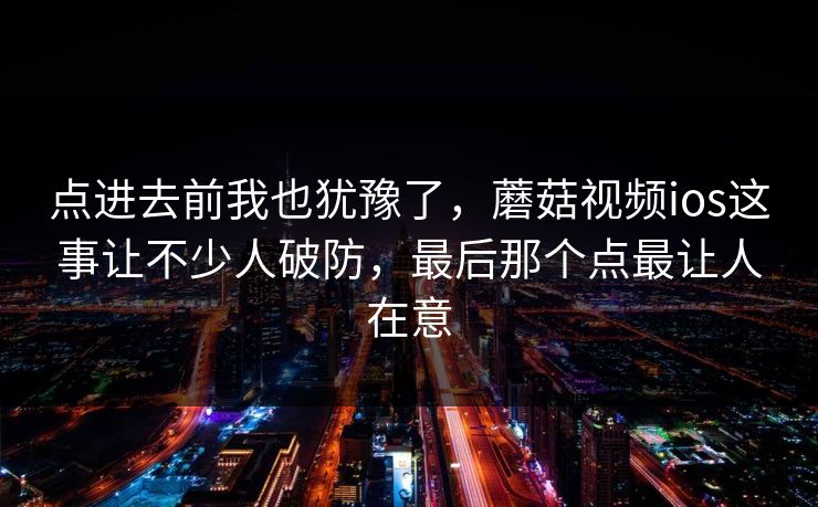 点进去前我也犹豫了，蘑菇视频ios这事让不少人破防，最后那个点最让人在意