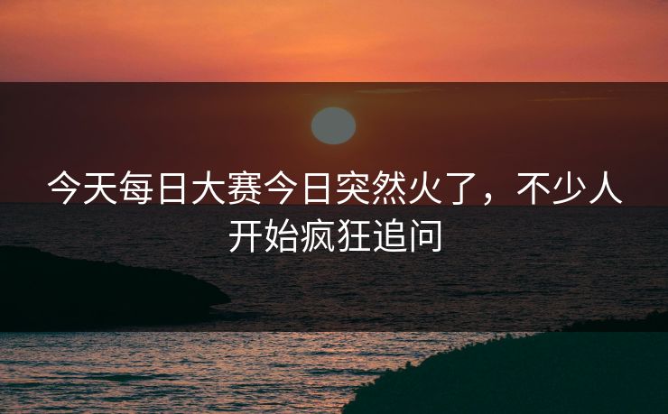 今天每日大赛今日突然火了,不少人开始疯狂追问 今天每日大赛今日突然火了,不少人开始疯狂追问