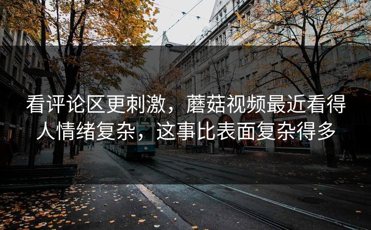 看评论区更刺激,蘑菇视频最近看得人情绪复杂,这事比表面复杂得多 看评论区更刺激,蘑菇视频最近看得人情绪复杂,这事比表面复杂得多