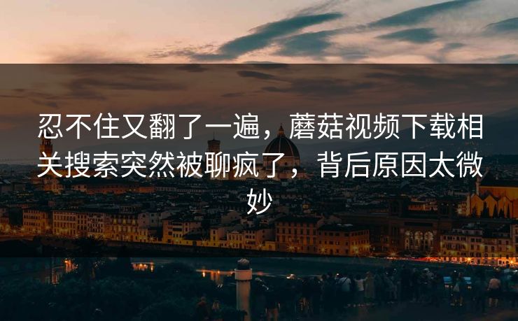 忍不住又翻了一遍,蘑菇视频下载相关搜索突然被聊疯了,背后原因太微妙 忍不住又翻了一遍,蘑菇视频下载相关搜索突然被聊疯了,背后原因太微妙