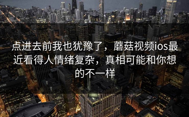 点进去前我也犹豫了,蘑菇视频ios最近看得人情绪复杂,真相可能和你想的不一样 点进去前我也犹豫了,蘑菇视频ios最近看得人情绪复杂,真相可能和你想的不一样