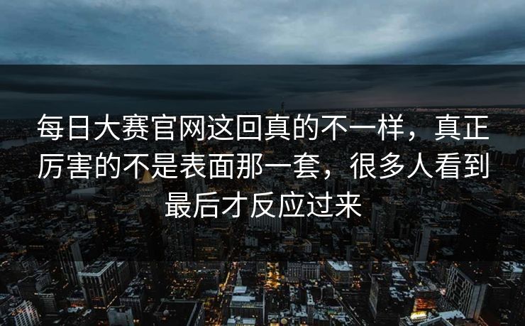 每日大赛官网这回真的不一样，真正厉害的不是表面那一套，很多人看到最后才反应过来