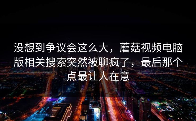 没想到争议会这么大,蘑菇视频电脑版相关搜索突然被聊疯了,最后那个点最让人在意 没想到争议会这么大,蘑菇视频电脑版相关搜索突然被聊疯了,最后那个点最让人在意