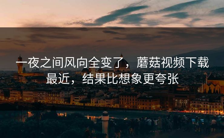 一夜之间风向全变了，蘑菇视频下载最近，结果比想象更夸张