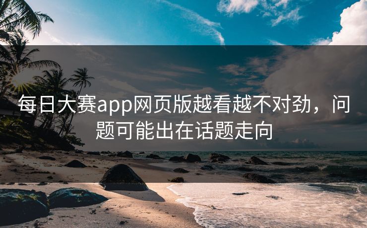每日大赛app网页版越看越不对劲，问题可能出在话题走向