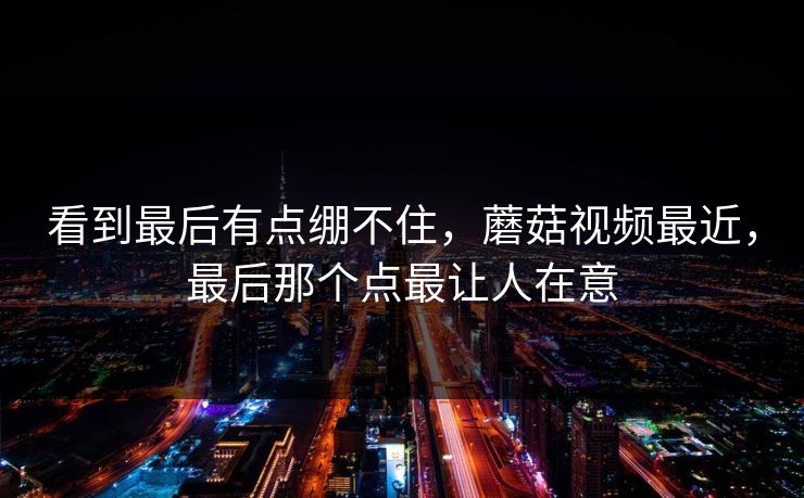看到最后有点绷不住，蘑菇视频最近，最后那个点最让人在意