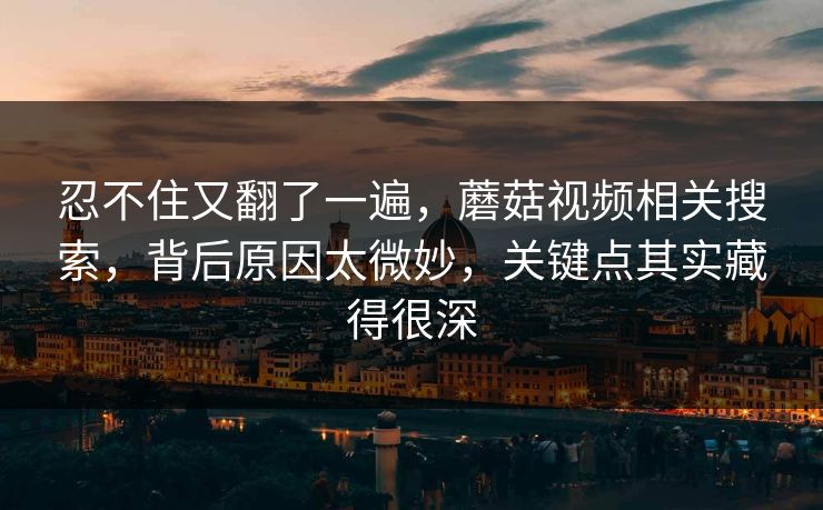 忍不住又翻了一遍,蘑菇视频相关搜索,背后原因太微妙,关键点其实藏得很深 忍不住又翻了一遍,蘑菇视频相关搜索,背后原因太微妙,关键点其实藏得很深