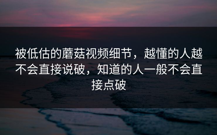 被低估的蘑菇视频细节,越懂的人越不会直接说破,知道的人一般不会直接点破 被低估的蘑菇视频细节,越懂的人越不会直接说破,知道的人一般不会直接点破