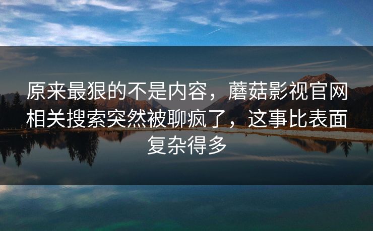 原来最狠的不是内容，蘑菇影视官网相关搜索突然被聊疯了，这事比表面复杂得多