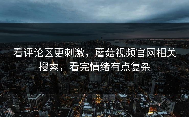 看评论区更刺激,蘑菇视频官网相关搜索,看完情绪有点复杂 看评论区更刺激,蘑菇视频官网相关搜索,看完情绪有点复杂