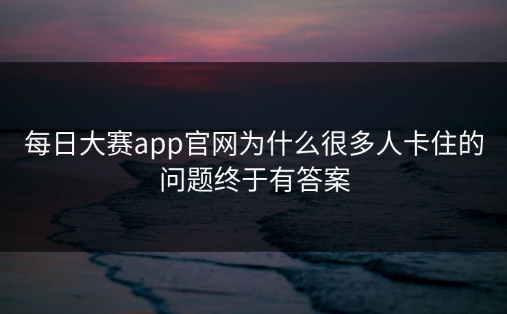 每日大赛app官网为什么很多人卡住的问题终于有答案 每日大赛app官网为什么很多人卡住的问题终于有答案