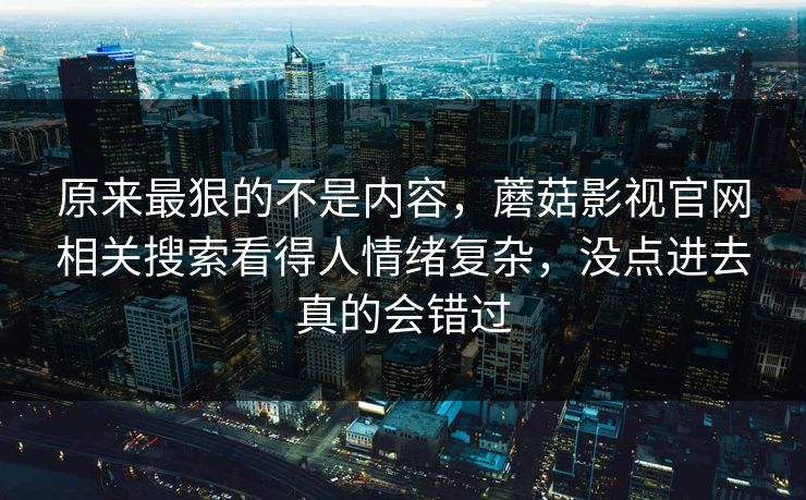 原来最狠的不是内容，蘑菇影视官网相关搜索看得人情绪复杂，没点进去真的会错过