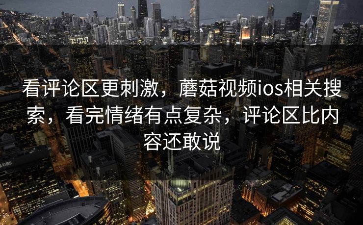 看评论区更刺激，蘑菇视频ios相关搜索，看完情绪有点复杂，评论区比内容还敢说
