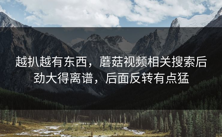 越扒越有东西,蘑菇视频相关搜索后劲大得离谱,后面反转有点猛 越扒越有东西,蘑菇视频相关搜索后劲大得离谱,后面反转有点猛
