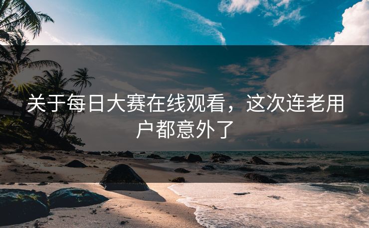 关于每日大赛在线观看，这次连老用户都意外了
