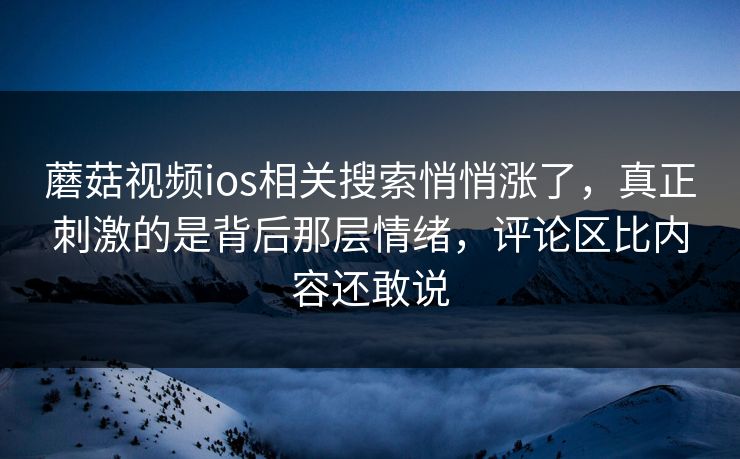蘑菇视频ios相关搜索悄悄涨了，真正刺激的是背后那层情绪，评论区比内容还敢说
