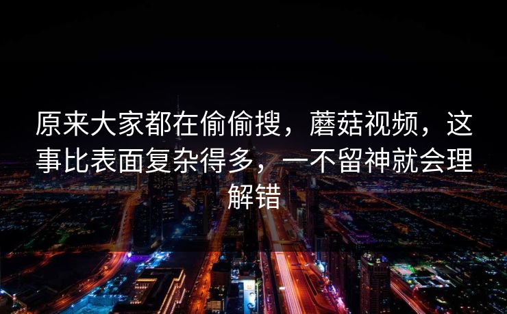 原来大家都在偷偷搜,蘑菇视频,这事比表面复杂得多,一不留神就会理解错 原来大家都在偷偷搜,蘑菇视频,这事比表面复杂得多,一不留神就会理解错