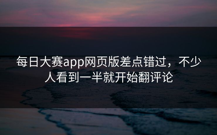 每日大赛app网页版差点错过，不少人看到一半就开始翻评论